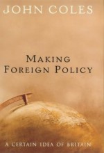 Making Foreign Policy: A Certain Idea of Britain - John Coles