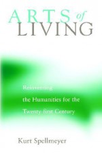 Arts of Living: Reinventing the Humanities for the Twenty-First Century - Kurt Spellmeyer