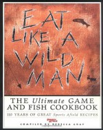 Eat Like a Wildman: 110 Years of Great Game and Fish Recipes - Rebecca Gray, Rebecca Grey