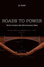 Roads to Power: Britain Invents the Infrastructure State - Jo Guldi