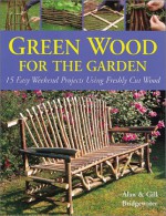 Green Wood for the Garden: 15 Easy Weekend Projects Using Freshly Cut Wood - Alan Bridgewater