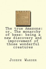 The True Amazons: Or, the Monarchy of Bees: Being a New Discovery and Improvement of Those Wonderful Creatures - Joseph Warder, Maggie Mack