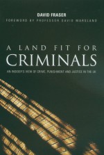 A Land Fit For Criminals: An Insider's View Of Crime, Punishment And Justice In The Uk - David Fraser