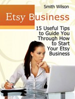 Etsy Business: 15 Useful Tips to Guide You Through Starting Your Etsy Business (Etsy Book, Etsy selling success, Etsy business for beginners) - Smith Wilson