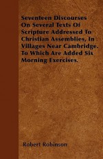 Seventeen Discourses on Several Texts of Scripture Addressed to Christian Assemblies, in Villages Near Cambridge. to Which Are Added Six Morning Exerc - Robert Robinson