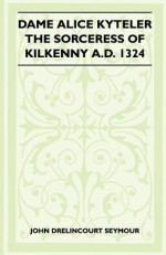 Dame Alice Kyteler the Sorceress of Kilkenny A.D. 1324 (Folklore History Series) - St John D. Seymour