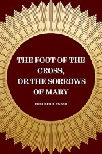 The Foot of the Cross, or the Sorrows of Mary - Frederick Faber