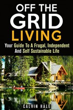 Off the Grid Living: Your Guide To A Frugal, Independent And Self Sustainable Life (Homesteading & Preppers Guide) - Calvin Hale