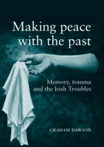 Making Peace with the Past?: Memories, Trauma and the Irish Troubles - Graham Dawson