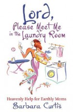 Lord, Please Meet Me in the Laundry Room: Heavenly Help for Earthly Moms - Barbara Curtis