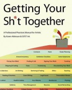 Getting Your Sh*t Together: A Professional Practices Manual for Artists: By Karen Atkinson and Gyst Ink - Karen Atkinson, Tucker Neel, Monica Hicks, Gyst Ink, Michael Grodsky, Christine Leahey, Caitlin Strokosch, Calvin Calvin Lee, Rebecca Edwards