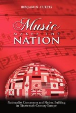 Music Makes the Nation: Nationalist Composers and Nation Building in Nineteenth-Century Europe - Benjamin Curtis