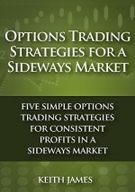 Options Trading Strategies for a Sideways Market: Five Simple Options Trading Strategies for Consistent Profits in a Sideways Market - Keith James