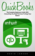 QuickBooks: The Complete Beginners Guide 2016 -Everything You Need To Know To Keep Your Books! (Quickbooks 101, Quickbooks 2016 Guide) - David Larson