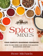 Spice Mixes: Your Complete Seasoning Cookbook: How to Mix Herbs And Spices For Amazing Seasonings and Rubs - Rose Michaels