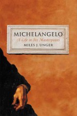 Michelangelo: A Life in Six Masterpieces - Miles J. Unger