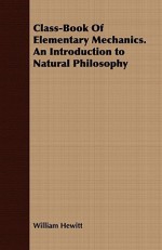 Class-Book of Elementary Mechanics. an Introduction to Natural Philosophy - William Hewitt