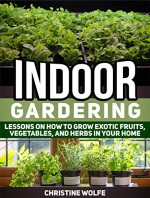 Indoor Gardening: Lessons on How to Grow Exotic Fruits, Vegetables, and Herbs in Your Home (Indoor Gardening, Indoor Gardening books, Grow Fruit Indoor) - Christine Wolfe