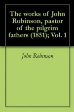 The works of John Robinson, pastor of the pilgrim fathers (1851); Vol. 1 - John Robinson, William Allen, John Waddington, Robert Ashton