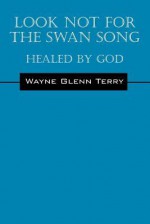 Look Not for the Swan Song: Healed by God - Wayne Glenn Terry