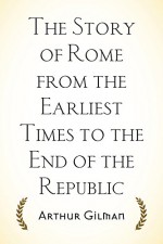 The Story of Rome from the Earliest Times to the End of the Republic - Arthur Gilman