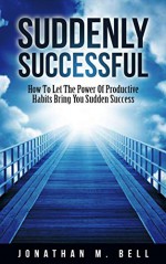 Suddenly Successful: How To Let The Power Of Productive Habits Bring You Sudden Success - Jonathan Bell