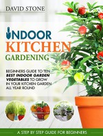 Indoor Kitchen Gardening: Beginners Guide to Ten Best Vegetables to Grow in Your Kitchen Garden All Year Round - David Stone