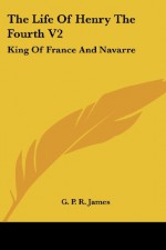 The Life of Henry the Fourth V2: King of France and Navarre - George Payne Rainsford James