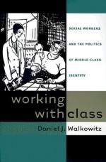 Working with Class: Social Workers and the Politics of Middle-Class Identity - Daniel J. Walkowitz