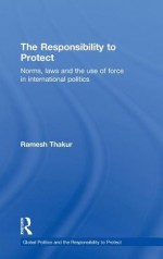 The Responsibility to Protect: Norms, Laws and the Use of Force in International Politics - Ramesh Chandra Thakur