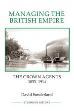 Managing the British Empire: The Crown Agents, 1833-1914 - David Sunderland