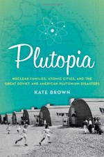 Plutopia: Nuclear Families, Atomic Cities, and the Great Soviet and American Plutonium Disasters - Kate Brown