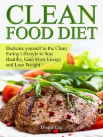 Clean Food Diet: Dedicate yourself to the Clean Eating Lifestyle to Stay Healthy, Gain More Energy and Lose Weight (Clean Food Diet Books, clean food diet, clean food recipes) - Donna Lee