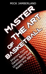 Master The Art Of Basketball: Improve Your Game, Become Unstoppable And Ready For NBA (Shooting, Techniques, Tactics, Drills Book 1) - Mick Jamberland, shooting, nba, basketball, Unstoppable, techniques, tactics, drills