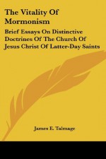 The Vitality Of Mormonism: Brief Essays On Distinctive Doctrines Of The Church Of Jesus Christ Of Latter-Day Saints - James E. Talmage