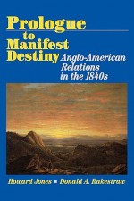 Prologue to Manifest Destiny: Anglo-American Relations in the 1840's - Howard Jones, Donald A. Rakestraw