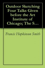 Outdoor Sketching Four Talks Given before the Art Institute of Chicago; The Scammon Lectures, 1914 - Francis Hopkinson Smith