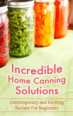 Incredible Home Canning Solutions: Contemporary and Exciting Recipes For Beginners - Martha Millhouse, Cannig, Home Canning, Preserving, Can, Bottling, Preserving Foods, Recipes