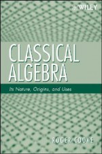 Classical Algebra: Its Nature, Origins, and Uses - Roger Cooke