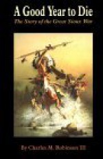 A Good Year to Die: The Story of the Great Sioux War - Charles M. Robinson III