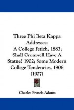 Three Phi Beta Kappa Addresses: A College Fetich, 1883; Shall Cromwell Have a Statue? 1902; Some Modern College Tendencies, 1906 (1907) - Charles Francis Adams