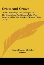 Cross and Crown: Or the Sufferings and Triumphs of the Heroic Men and Women Who Were Persecuted for the Religion of Jesus Christ (1873) - James Dabney McCabe, Illman, Sartain