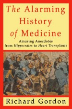 The Alarming History of Medicine: Amusing Anecdotes from Hippocrates to Heart Transplants - Richard Gordon