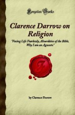 Clarence Darrow on Religion: Facing Life Fearlessly, Absurdities of the Bible, Why I am an Agnostic (Forgotten Books) - Clarence Darrow