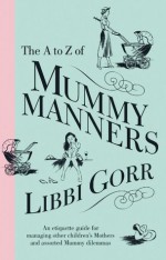 The A to Z of Mummy Manners: An Etiquette Guide for Managing Other Child ren's Mothers and Assorted Mummy Dilemmas - Libbi Gorr