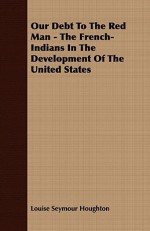 Our Debt to the Red Man - The French-Indians in the Development of the United States - Louise Seymour Houghton