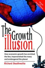 The Growth Illusion: How Economic Growth Has Enriched the Few, Impoverished the Many and Endangered the Planet - Richard Douthwaite