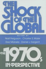 The Shock of the Global: The 1970s in Perspective - Niall Ferguson, Charles S. Maier, Erez Manela, Jeremy Adelman, Thomas Borstelmann, Matthew Connelly, Francis J. Gavin, Ayesha Jalal, Stephen Kotkin, Mark Atwood Lawrence, J.R. McNeill, Jocelyn Olcott, Andrew Preston, Alan M. Taylor, Daniel J. Sargent, Louis Hyman, Michae