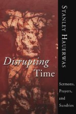 Disrupting Time: Sermons, Prayers and Sundries - Stanley Hauerwas