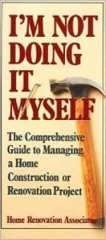 I'm Not Doing It Myself: The Comprehensive Guide to Managing a Home Construction or Renovation Project - Hugh Howard